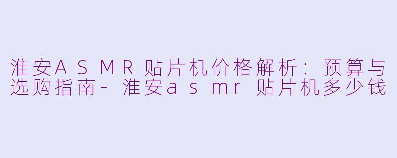 淮安ASMR贴片机价格解析:预算与选购指南-淮安asmr贴片机多少钱