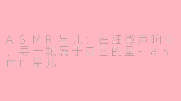 ASMR星儿:在细微声响中,寻一颗属于自己的星-asmr星儿