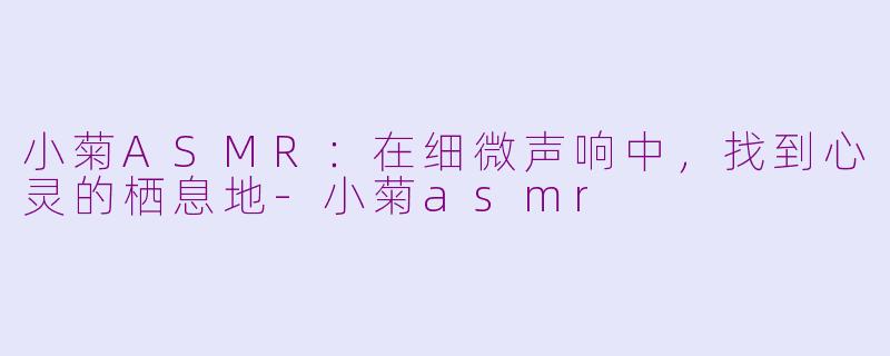小菊ASMR：在细微声响中，找到心灵的栖息地-小菊asmr