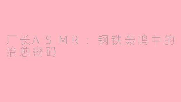 厂长ASMR：钢铁轰鸣中的治愈密码