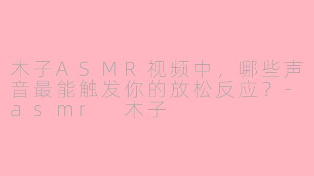 木子ASMR视频中,哪些声音最能触发你的放松反应?