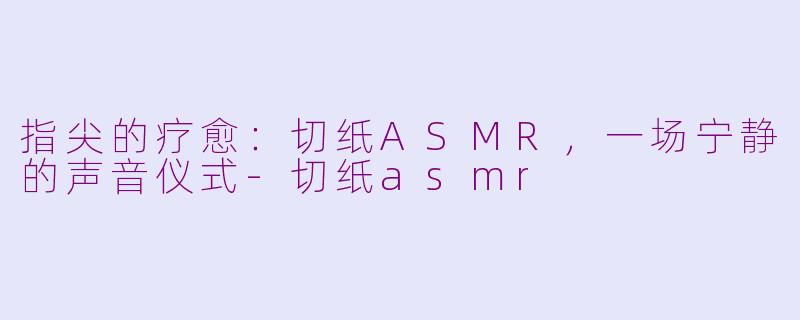 指尖的疗愈：切纸ASMR，一场宁静的声音仪式-切纸asmr