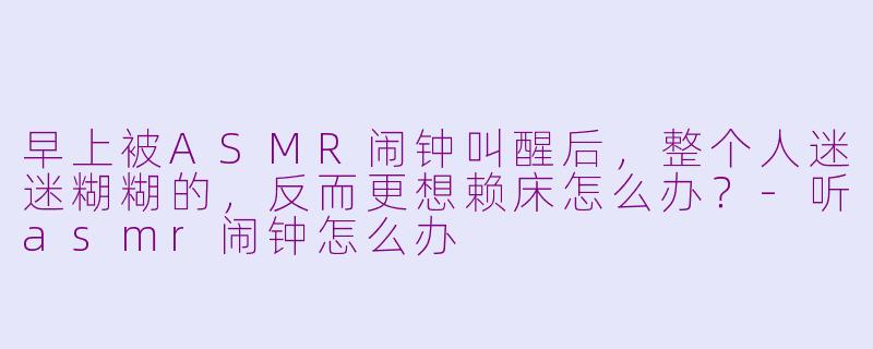 早上被ASMR闹钟叫醒后，整个人迷迷糊糊的，反而更想赖床怎么办？-听asmr闹钟怎么办