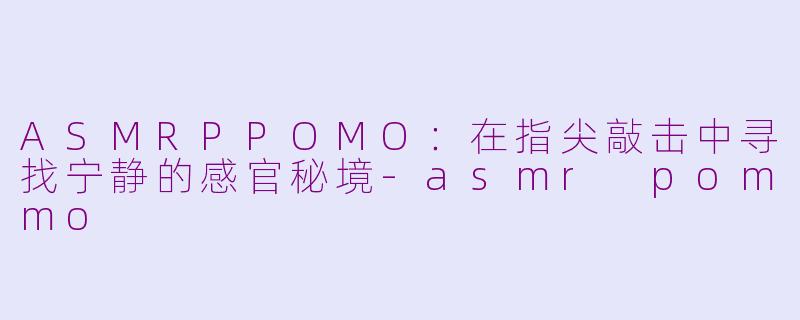 ASMRPPOMO：在指尖敲击中寻找宁静的感官秘境-asmr pommo