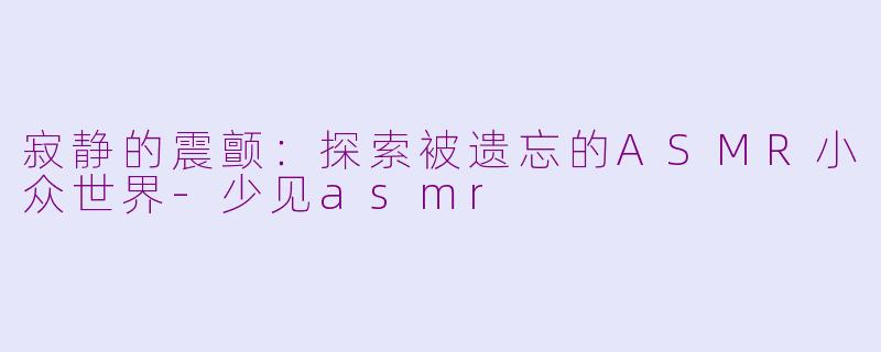 寂静的震颤：探索被遗忘的ASMR小众世界-少见asmr