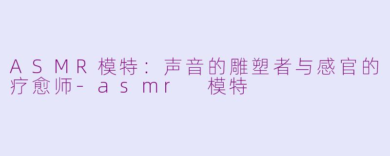 ASMR模特：声音的雕塑者与感官的疗愈师-asmr 模特