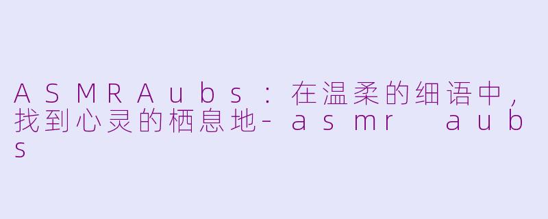 ASMRAubs：在温柔的细语中，找到心灵的栖息地-asmr aubs