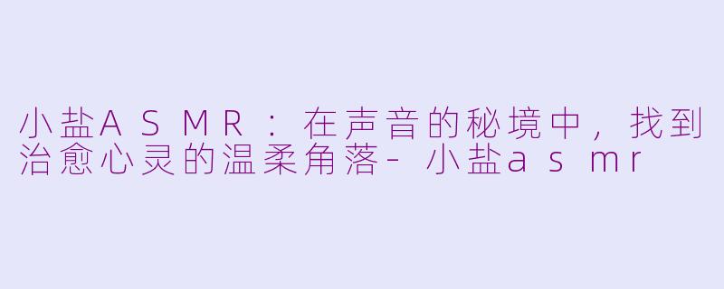 小盐ASMR：在声音的秘境中，找到治愈心灵的温柔角落-小盐asmr