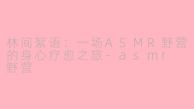 林间絮语：一场ASMR野营的身心疗愈之旅-asmr 野营
