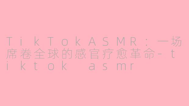 TikTokASMR：一场席卷全球的感官疗愈革命-tiktok asmr