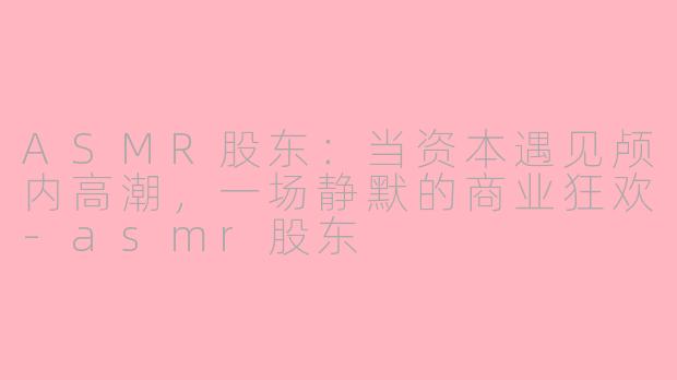ASMR股东：当资本遇见颅内高潮，一场静默的商业狂欢-asmr股东