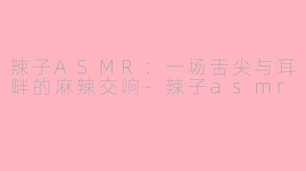 辣子ASMR：一场舌尖与耳畔的麻辣交响-辣子asmr