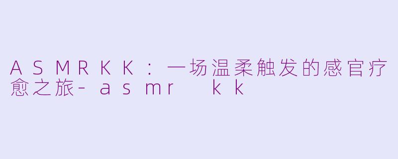 ASMRKK:一场温柔触发的感官疗愈之旅-asmr kk