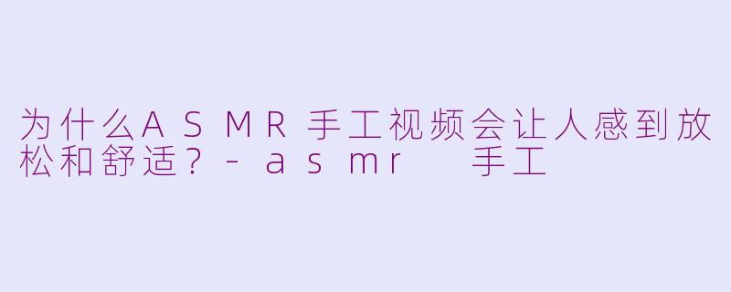 为什么ASMR手工视频会让人感到放松和舒适？-asmr 手工