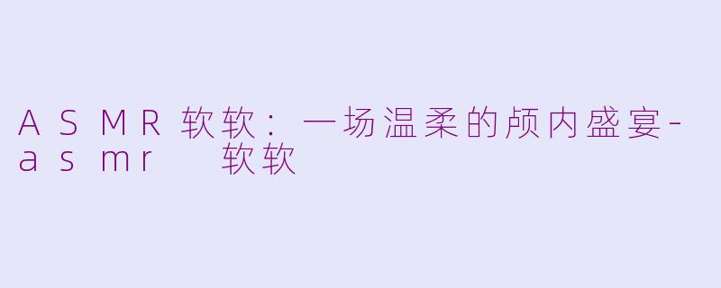 ASMR软软：一场温柔的颅内盛宴-asmr 软软