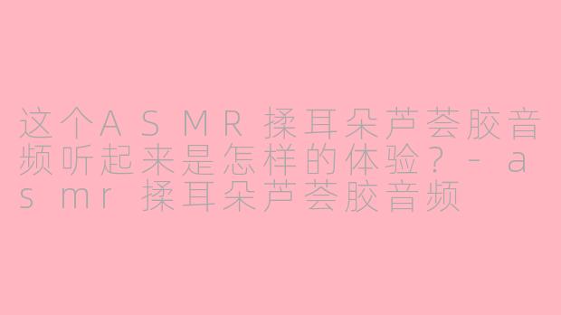 这个ASMR揉耳朵芦荟胶音频听起来是怎样的体验?