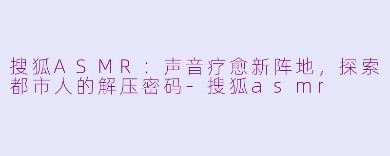 搜狐ASMR：声音疗愈新阵地，探索都市人的解压密码-搜狐asmr