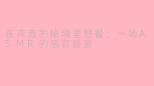 在声音的秘境里野餐:一场ASMR的感官盛宴
