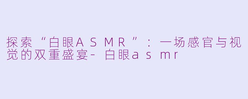 探索“白眼ASMR”：一场感官与视觉的双重盛宴-白眼asmr