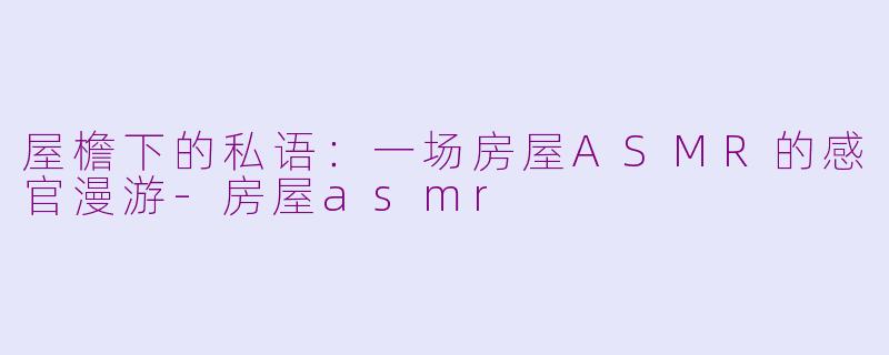 屋檐下的私语:一场房屋ASMR的感官漫游-房屋asmr