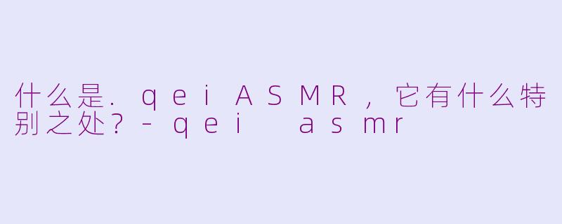 什么是.qeiASMR，它有什么特别之处？-qei asmr