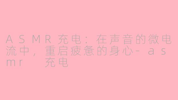 ASMR充电：在声音的微电流中，重启疲惫的身心-asmr 充电