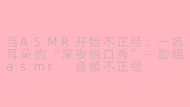当ASMR开始不正经：一场耳朵的“深夜脱口秀”-助眠asmr 音频不正经