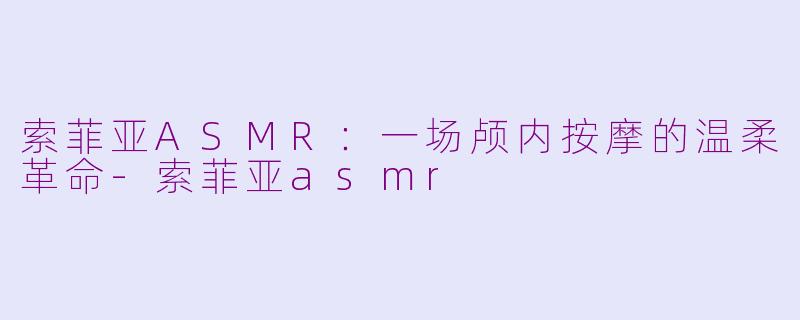 索菲亚ASMR：一场颅内按摩的温柔革命-索菲亚asmr
