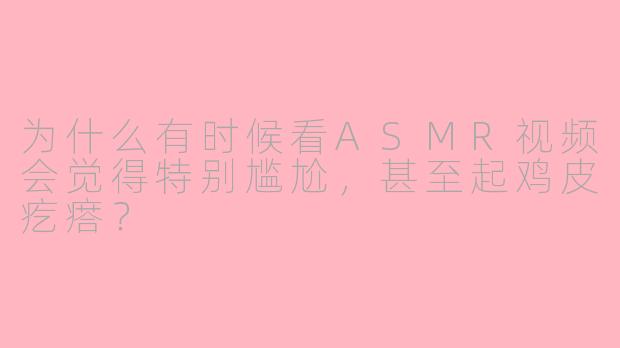 为什么有时候看ASMR视频会觉得特别尴尬，甚至起鸡皮疙瘩？