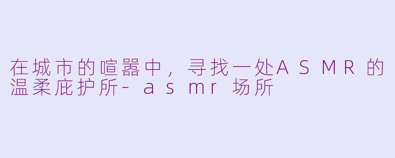 在城市的喧嚣中，寻找一处ASMR的温柔庇护所-asmr场所