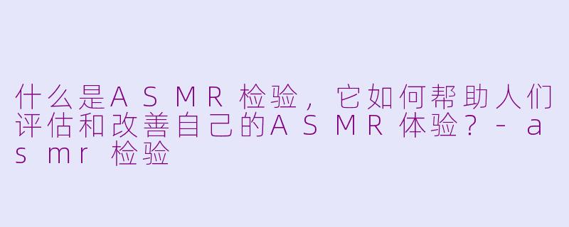 什么是ASMR检验，它如何帮助人们评估和改善自己的ASMR体验？-asmr检验