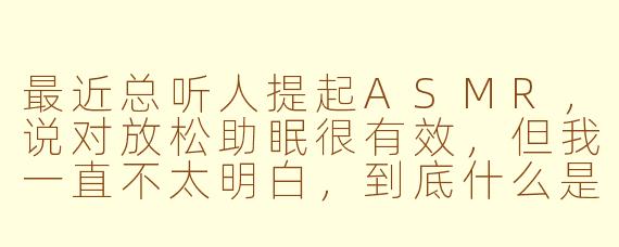 最近总听人提起ASMR，说对放松助眠很有效，但我一直不太明白，到底什么是ASMR？它真的有用吗？