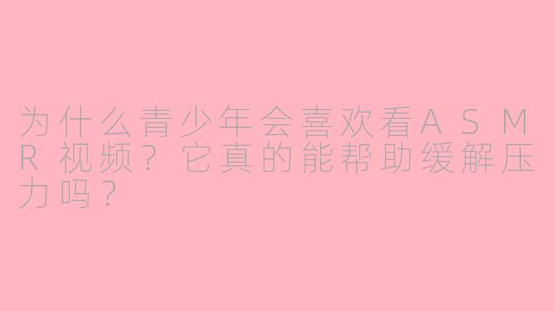 为什么青少年会喜欢看ASMR视频?它真的能帮助缓解压力吗?