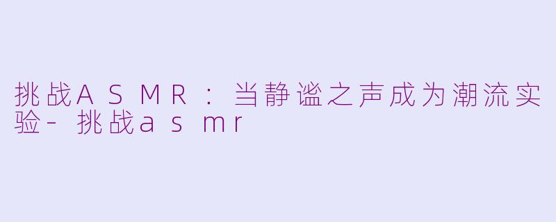 挑战ASMR：当静谧之声成为潮流实验-挑战asmr