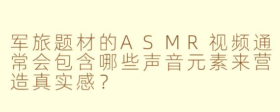 军旅题材的ASMR视频通常会包含哪些声音元素来营造真实感？