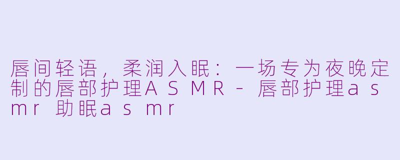 唇间轻语，柔润入眠：一场专为夜晚定制的唇部护理ASMR-唇部护理asmr助眠asmr