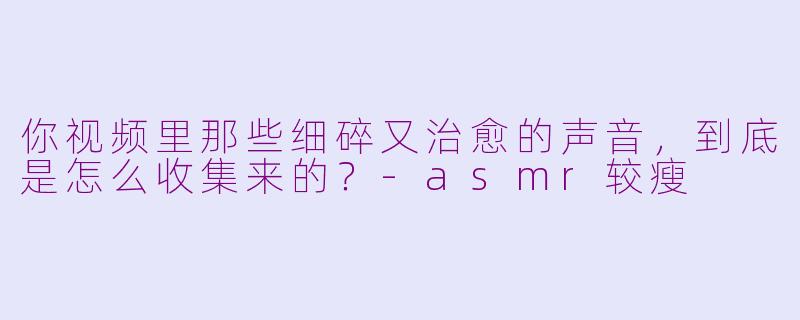 你视频里那些细碎又治愈的声音，到底是怎么收集来的？-asmr较瘦