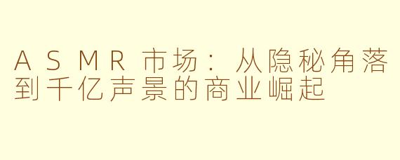 ASMR市场：从隐秘角落到千亿声景的商业崛起