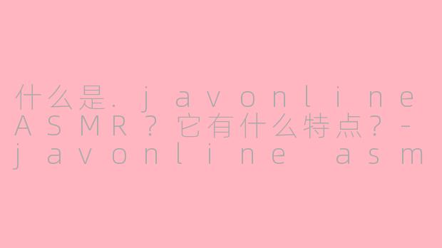 什么是.javonlineASMR？它有什么特点？-javonline asmr