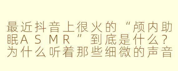 最近抖音上很火的“颅内助眠ASMR”到底是什么?为什么听着那些细微的声音会觉得特别放松?