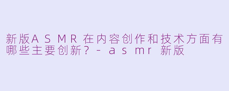 新版ASMR在内容创作和技术方面有哪些主要创新?-asmr新版