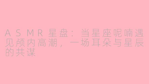 ASMR星盘：当星座呢喃遇见颅内高潮，一场耳朵与星辰的共谋