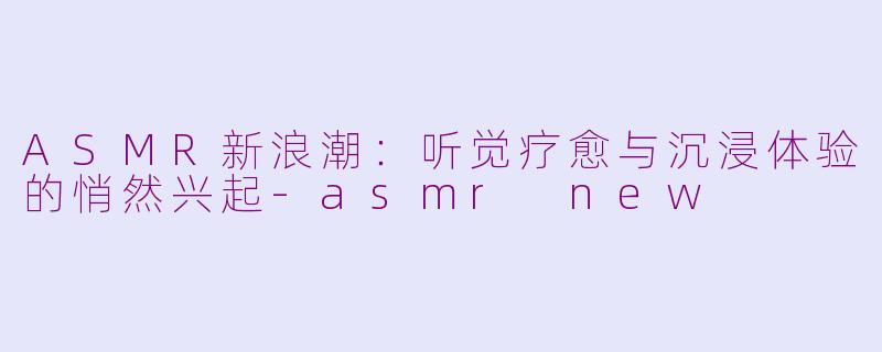 ASMR新浪潮：听觉疗愈与沉浸体验的悄然兴起-asmr new