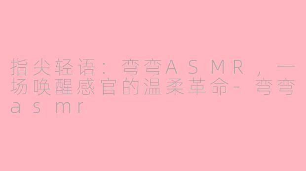 指尖轻语：弯弯ASMR，一场唤醒感官的温柔革命-弯弯asmr