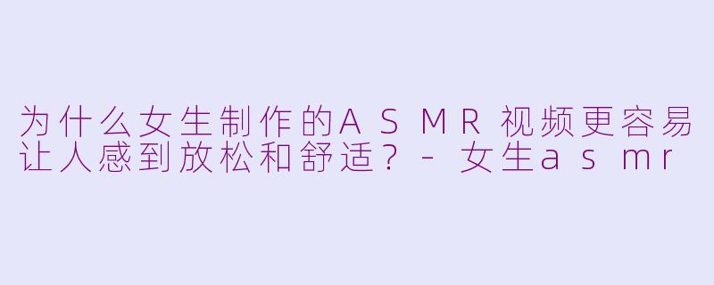 为什么女生制作的ASMR视频更容易让人感到放松和舒适？-女生asmr