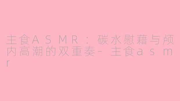 主食ASMR：碳水慰藉与颅内高潮的双重奏-主食asmr