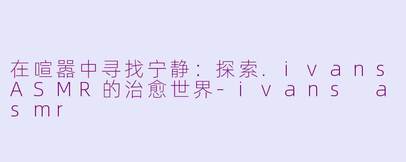 在喧嚣中寻找宁静：探索.ivansASMR的治愈世界-ivans asmr