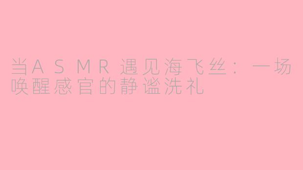 当ASMR遇见海飞丝：一场唤醒感官的静谧洗礼