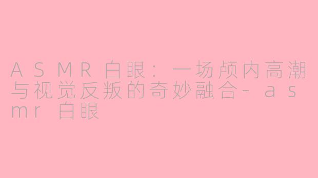 ASMR白眼：一场颅内高潮与视觉反叛的奇妙融合-asmr白眼