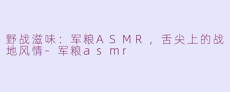 野战滋味：军粮ASMR，舌尖上的战地风情-军粮asmr